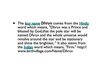 The  boy name   Dhruv  comes from the  Hindu  word which means, "Dhruv was a Prince and blessed by God,that the pole star will be named Dhruv and the whole universe would revolve around the star and be stationary and shine the brightest.." It also stems from the  Indian  word which means, "Firm." http://www.birthvillage.com/Name/Dhruv 