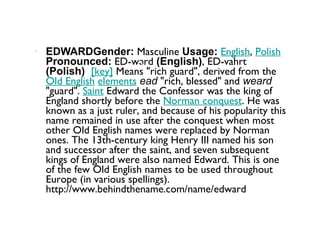 EDWARDGender:  Masculine  Usage:   English ,  Polish   Pronounced:  ED-wərd  (English) , ED-vahrt  (Polish)    [key]  Means "rich guard", derived from the  Old English   elements   ead  "rich, blessed" and  weard  "guard".  Saint  Edward the Confessor was the king of England shortly before the  Norman conquest . He was known as a just ruler, and because of his popularity this name remained in use after the conquest when most other Old English names were replaced by Norman ones. The 13th-century king Henry III named his son and successor after the saint, and seven subsequent kings of England were also named Edward. This is one of the few Old English names to be used throughout Europe (in various spellings). http://www.behindthename.com/name/edward 