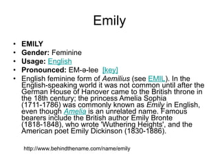Emily EMILY Gender:  Feminine  Usage:   English   Pronounced:  EM-ə-lee   [key]   English feminine form of  Aemilius  (see  EMIL ). In the English-speaking world it was not common until after the German House of Hanover came to the British throne in the 18th century; the princess Amelia Sophia (1711-1786) was commonly known as  Emily  in English, even though  Amelia  is an unrelated name. Famous bearers include the British author Emily Bronte (1818-1848), who wrote 'Wuthering Heights', and the American poet Emily Dickinson (1830-1886). http://www.behindthename.com/name/emily 