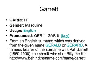 Garrett GARRETT Gender:  Masculine  Usage:   English   Pronounced:  GER-it, GAR-it   [key]   From an English surname which was derived from the given name  GERALD  or  GERARD . A famous bearer of the surname was Pat Garrett (1850-1908), the sheriff who shot Billy the Kid. http://www.behindthename.com/name/garrett 