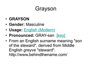 Grayson GRAYSON Gender:  Masculine  Usage:   English (Modern)   Pronounced:  GRAY-sən   [key]   From an English surname meaning "son of the steward", derived from Middle English  greyve  "steward". http://www.behindthename.com/ 