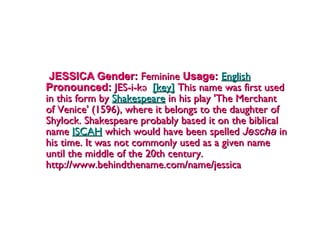 JESSICA Gender:  Feminine  Usage:   English   Pronounced:  JES-i-kə   [key]  This name was first used in this form by  Shakespeare  in his play 'The Merchant of Venice' (1596), where it belongs to the daughter of Shylock. Shakespeare probably based it on the biblical name  ISCAH  which would have been spelled  Jescha  in his time. It was not commonly used as a given name until the middle of the 20th century. http://www.behindthename.com/name/jessica 