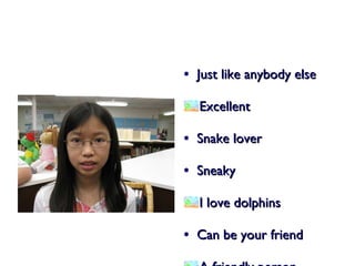 Just like anybody else Excellent  Snake lover Sneaky I love dolphins Can be your friend A friendly person 