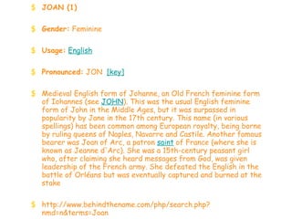 JOAN (1) Gender:  Feminine  Usage:   English   Pronounced:  JON   [key]   Medieval English form of Johanne, an Old French feminine form of Iohannes (see  JOHN ). This was the usual English feminine form of John in the Middle Ages, but it was surpassed in popularity by Jane in the 17th century. This name (in various spellings) has been common among European royalty, being borne by ruling queens of Naples, Navarre and Castile. Another famous bearer was Joan of Arc, a patron  saint  of France (where she is known as Jeanne d'Arc). She was a 15th-century peasant girl who, after claiming she heard messages from God, was given leadership of the French army. She defeated the English in the battle of Orléans but was eventually captured and burned at the stake http://www.behindthename.com/php/search.php?nmd=n&terms=Joan 