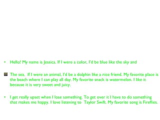 Hello! My name is Jessica. If I were a color, I’d be blue like the sky and  The sea.  If I were an animal, I’d be a dolphin like a nice friend. My favorite place is the beach where I can play all day. My favorite snack is watermelon. I like it because it is very sweet and juicy. I get really upset when I lose something. To get over it I have to do something that makes me happy. I love listening to  Taylor Swift. My favorite song is Fireflies. 