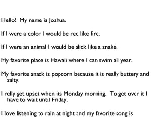 Hello!  My name is Joshua. If I were a color I would be red like fire. If I were an animal I would be slick like a snake. My favorite place is Hawaii where I can swim all year. My favorite snack is popcorn because it is really buttery and salty. I relly get upset when its Monday morning.  To get over it I have to wait until Friday. I love listening to rain at night and my favorite song is ghostbusters. 