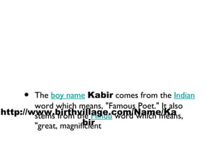 The  boy name   Kabir  comes from the  Indian  word which means, "Famous Poet." It also stems from the  Hindu  word which means, "great, magnificient  http://www.birthvillage.com/Name/Kabir 