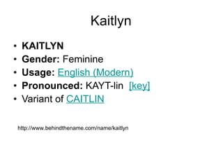 Kaitlyn KAITLYN Gender:  Feminine  Usage:   English (Modern)   Pronounced:  KAYT-lin   [key]   Variant of  CAITLIN http://www.behindthename.com/name/kaitlyn 