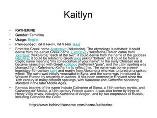 Kaitlyn KATHERINE Gender:  Feminine  Usage:   English   Pronounced:  KATH-ə-rin, KATH-rin   [key]   From the Greek name  Αικατερινη  (Aikaterine) . The etymology is debated: it could derive from the earlier Greek name  ‘Εκατερινη  (Hekaterine) , which came from  ‘εκατερος  (hekateros)  "each of the two"; it could derive from the name of the goddess  HECATE ; it could be related to Greek  αικια  (aikia)  "torture"; or it could be from a Coptic name meaning "my consecration of your name". In the early Christian era it became associated with Greek  καθαρος  (katharos)  "pure", and the Latin spelling was changed from  Katerina  to  Katharina  to reflect this. The name was borne a semi-legendary 4th-century  saint  and martyr from Alexandria who was tortured on a spiked wheel. The saint was initially venerated in Syria, and the name was introduced to Western Europe by returning crusaders. It has been common in England since the 12th century in many different spellings, with  Katherine  and  Catherine  becoming standard in the later Middle Ages.  Famous bearers of the name include Catherine of Siena, a 14th-century mystic, and Catherine de' Medici, a 16th-century French queen. It was also borne by three of Henry VIII's wives, including Katherine of Aragon, and by two empresses of Russia, including Catherine the Great. http://www.behindthename.com/name/katherine 