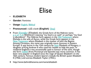 Elise ELIZABETH Gender:  Feminine  Usage:   English ,  Biblical   Pronounced:  i-LIZ-ə-bəth  (English)    [key]   From  Ελισαβετ  (Elisabet) , the Greek form of the Hebrew name  אֱלִישֶׁבַע   ('Elisheva')  meaning "my God is an oath" or perhaps "my God is abundance". The Hebrew form appears in the  Old Testament  where Elisheba is the wife of Aaron, while the Greek form appears in the  New Testament  where Elizabeth is the mother of John the Baptist. Among Christians, this name was originally more common in Eastern Europe. It was borne in the 12th century by  Saint  Elizabeth of Hungary, a daughter of King Andrew II who used her wealth to help the poor. In medieval England it was occasionally used in honour of the saint, though the form  Isabel  (from Provençal and Spanish) was more common. It has been very popular in England since the reign of Queen Elizabeth I in the 16th century. Famous modern bearers include the British queen Elizabeth II (1926-) and actress Elizabeth Taylor (1932-). http://www.behindthename.com/name/elizabeth 