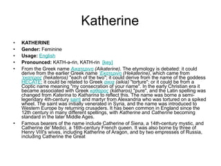 Katherine KATHERINE Gender:  Feminine  Usage:   English   Pronounced:  KATH-ə-rin, KATH-rin   [key]   From the Greek name  Αικατερινη  (Aikaterine) . The etymology is debated: it could derive from the earlier Greek name  ‘Εκατερινη  (Hekaterine) , which came from  ‘εκατερος  (hekateros)  "each of the two"; it could derive from the name of the goddess  HECATE ; it could be related to Greek  αικια  (aikia)  "torture"; or it could be from a Coptic name meaning "my consecration of your name". In the early Christian era it became associated with Greek  καθαρος  (katharos)  "pure", and the Latin spelling was changed from  Katerina  to  Katharina  to reflect this. The name was borne a semi-legendary 4th-century  saint  and martyr from Alexandria who was tortured on a spiked wheel. The saint was initially venerated in Syria, and the name was introduced to Western Europe by returning crusaders. It has been common in England since the 12th century in many different spellings, with  Katherine  and  Catherine  becoming standard in the later Middle Ages.  Famous bearers of the name include Catherine of Siena, a 14th-century mystic, and Catherine de' Medici, a 16th-century French queen. It was also borne by three of Henry VIII's wives, including Katherine of Aragon, and by two empresses of Russia, including Catherine the Great 