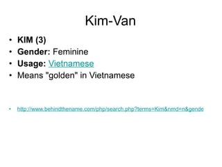 Kim-Van KIM (3) Gender:  Feminine  Usage:   Vietnamese   Means "golden" in Vietnamese http://www.behindthename.com/php/search.php?terms=Kim&nmd=n&gender=both&operator=or 