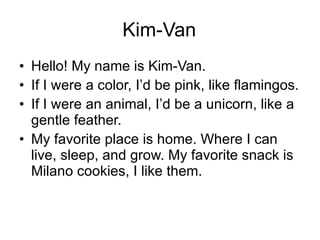 Kim-Van Hello! My name is Kim-Van.  If I were a color, I’d be pink, like flamingos.  If I were an animal, I’d be a unicorn, like a gentle feather.  My favorite place is home. Where I can live, sleep, and grow. My favorite snack is Milano cookies, I like them.  