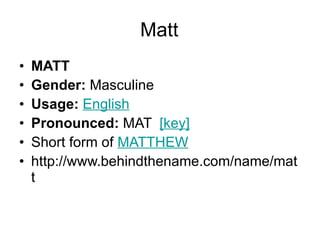 Matt MATT Gender:  Masculine  Usage:   English   Pronounced:  MAT   [key]   Short form of  MATTHEW http://www.behindthename.com/name/matt 