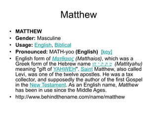 Matthew MATTHEW Gender:  Masculine  Usage:   English ,  Biblical   Pronounced:  MATH-yoo  (English)    [key]   English form of  Ματθαιος  (Matthaios) , which was a Greek form of the Hebrew name  מַתִּתְיָהוּ   (Mattityahu)  meaning "gift of  YAHWEH ".  Saint  Matthew, also called Levi, was one of the twelve apostles. He was a tax collector, and supposedly the author of the first Gospel in the  New Testament . As an English name,  Matthew  has been in use since the Middle Ages. http://www.behindthename.com/name/matthew 