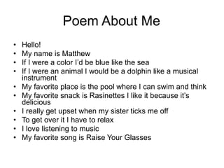 Poem About Me Hello! My name is Matthew If I were a color I’d be blue like the sea If I were an animal I would be a dolphin like a musical instrument My favorite place is the pool where I can swim and think My favorite snack is Rasinettes I like it because it’s delicious I really get upset when my sister ticks me off To get over it I have to relax I love listening to music My favorite song is Raise Your Glasses 
