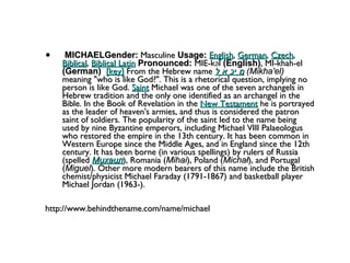 MICHAELGender:  Masculine  Usage:   English ,  German ,  Czech ,  Biblical ,  Biblical Latin   Pronounced:  MIE-kəl  (English) , MI-khah-el  (German)    [key]  From the Hebrew name  מִיכָאֵל   (Mikha'el)  meaning "who is like God?". This is a rhetorical question, implying no person is like God.  Saint  Michael was one of the seven archangels in Hebrew tradition and the only one identified as an archangel in the Bible. In the Book of Revelation in the  New Testament  he is portrayed as the leader of heaven's armies, and thus is considered the patron saint of soldiers. The popularity of the saint led to the name being used by nine Byzantine emperors, including Michael VIII Palaeologus who restored the empire in the 13th century. It has been common in Western Europe since the Middle Ages, and in England since the 12th century. It has been borne (in various spellings) by rulers of Russia (spelled  Михаил ), Romania ( Mihai ), Poland ( Michał ), and Portugal ( Miguel ). Other more modern bearers of this name include the British chemist/physicist Michael Faraday (1791-1867) and basketball player Michael Jordan (1963-). http://www.behindthename.com/name/michael 