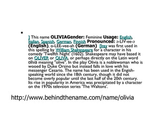 ]  This name  OLIVIAGender:  Feminine  Usage:   English ,  Italian ,  Spanish ,  German ,  Finnish   Pronounced:  ə-LIV-ee-ə  (English) , o-LEE-vee-ah  (German)    [key  was first used in this spelling by  William Shakespeare  for a character in his comedy 'Twelfth Night' (1602). Shakespeare may have based it on  OLIVER  or  OLIVA , or perhaps directly on the Latin word  oliva  meaning "olive". In the play Olivia is a noblewoman who is wooed by Duke Orsino but instead falls in love with his messenger Cesario. The name has been used in the Engish-speaking world since the 18th century, though it did not become overly popular until the last half of the 20th century. Its rise in popularity in America was precipitated by a character on the 1970s televsion series 'The Waltons'. http://www.behindthename.com/name/olivia 