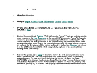 PETER Gender:  Masculine  Usage:   English ,  German ,  Dutch ,  Scandinavian ,  Slovene ,  Slovak ,  Biblical   Pronounced:  PEE-tər  (English) , PE-ter  (German, Slovak) , PAY-tər  (Dutch)    [key]   Derived from the Greek  Πετρος  (Petros)  meaning "stone". This is a translation used in most versions of the  New Testament  of the name  Cephas , meaning "stone" in Aramaic, which was given to the apostle Simon by Jesus (compare Matthew 16:18 and John 1:42). Simon Peter was the most prominent of the apostles during Jesus's ministry and is often considered the first pope. Due to the renown of the apostle, this name became common throughout the Christian world (in various spellings). In England the  Normans  introduced it in the Old French form  Piers , which was gradually replaced by the spelling  Peter  starting in the 15th century.  Besides the apostle, other  saints  by this name include the 11th-century reformer Saint Peter Damian and the 13th-century preacher Saint Peter Martyr. It was also borne by rulers of Aragon, Portugal, and Russia, including the Russian tsar Peter the Great (1672-1725), who defeated Sweden in the Great Northern War. Famous fictional bearers include Peter Rabbit from Beatrix Potter's children's books, and Peter Pan, the boy who refused to grow up in J. M. Barrie's 1904 playhttp://www.behindthename.com/name/peter 