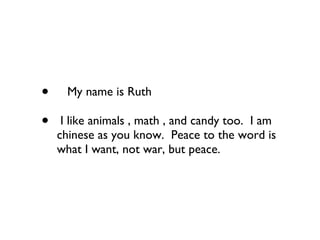 My name is Ruth    I like animals , math , and candy too.  I am chinese as you know.  Peace to the word is what I want, not war, but peace. 