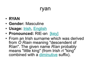 ryan RYAN Gender:  Masculine  Usage:   Irish ,  English   Pronounced:  RIE-ən   [key]   From an Irish surname which was derived from  Ó Riain  meaning "descendent of Rían". The given name  Rían  probably means "little king" (from Irish  rí  "king" combined with a  diminutive  suffix). 