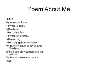 Poem About Me Hello! My name is Ryan If I were a color, I’d be blue Like a blue fish If I were an animal, I’d be a dog Like a big golden retriever  My favorite place is Dave and Busters Were I can play games and get prizes  My favorite snack is candy I like 
