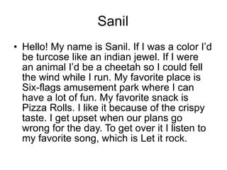 Sanil Hello! My name is Sanil. If I was a color I’d be turcose like an indian jewel. If I were an animal I’d be a cheetah so I could fell the wind while I run. My favorite place is Six-flags amusement park where I can have a lot of fun. My favorite snack is Pizza Rolls. I like it because of the crispy taste. I get upset when our plans go wrong for the day. To get over it I listen to my favorite song, which is Let it rock.  