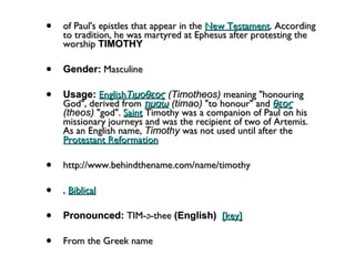 of Paul's epistles that appear in the  New Testament . According to tradition, he was martyred at Ephesus after protesting the worship  TIMOTHY Gender:  Masculine  Usage:   English Τιμοθεος  (Timotheos)  meaning "honouring God", derived from  τιμαω  (timao)  "to honour" and  θεος  (theos)  "god".  Saint  Timothy was a companion of Paul on his missionary journeys and was the recipient of two of Artemis. As an English name,  Timothy  was not used until after the  Protestant Reformation http://www.behindthename.com/name/timothy ,  Biblical   Pronounced:  TIM-ə-thee  (English)    [key]   From the Greek name 