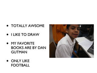 TOTALLY AWSOME I LIKE TO DRAW MY FAVORITE BOOKS ARE BY DAN GUTMAN ONLY LIKE FOOTBALL 