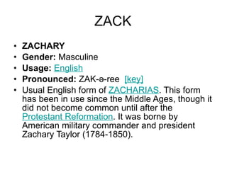 ZACK ZACHARY Gender:  Masculine  Usage:   English   Pronounced:  ZAK-ə-ree   [key]   Usual English form of  ZACHARIAS . This form has been in use since the Middle Ages, though it did not become common until after the  Protestant Reformation . It was borne by American military commander and president Zachary Taylor (1784-1850). 