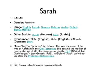 Sarah SARAH Gender:  Feminine  Usage:   English ,  French ,  German ,  Hebrew ,  Arabic ,  Biblical ,  Biblical Hebrew   Other Scripts:   שָׂרָה   (Hebrew) ,  سارة   (Arabic)   Pronounced:  SER-ə  (English) , SAR-ə  (English) , ZAH-rah  (German)    [key]   Means "lady" or "princess" in Hebrew. This was the name of the wife of Abraham in the  Old Testament . She became the mother of Isaac at the age of 90. Her name was originally  שָׂרָי   (Saray) , but God changed it (see Genesis 17:15). In England,  Sarah  came into use after the  Protestant Reformation . http://www.behindthename.com/name/sarah 