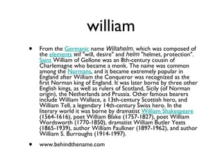 william From the  Germanic  name  Willahelm , which was composed of the  elements   wil  "will, desire" and  helm  "helmet, protection".  Saint  William of Gellone was an 8th-century cousin of Charlemagne who became a monk. The name was common among the  Normans , and it became extremely popular in England after William the Conqueror was recognized as the first Norman king of England. It was later borne by three other English kings, as well as rulers of Scotland, Sicily (of Norman origin), the Netherlands and Prussia. Other famous bearers include William Wallace, a 13th-century Scottish hero, and William Tell, a legendary 14th-century Swiss hero. In the literary world it was borne by dramatist  William Shakespeare  (1564-1616), poet William Blake (1757-1827), poet William Wordsworth (1770-1850), dramatist William Butler Yeats (1865-1939), author William Faulkner (1897-1962), and author William S. Burroughs (1914-1997). www.behindthename.com 