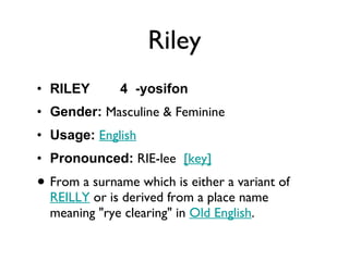 Riley RILEY  4  -yosifon Gender:  Masculine & Feminine  Usage:   English   Pronounced:  RIE-lee   [key]   From a surname which is either a variant of  REILLY  or is derived from a place name meaning "rye clearing" in  Old English . 