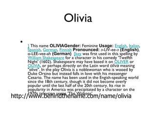Olivia ]  This name  OLIVIAGender:  Feminine  Usage:   English ,  Italian ,  Spanish ,  German ,  Finnish   Pronounced:  ə-LIV-ee-ə  (English) , o-LEE-vee-ah  (German)    [key  was first used in this spelling by  William Shakespeare  for a character in his comedy 'Twelfth Night' (1602). Shakespeare may have based it on  OLIVER  or  OLIVA , or perhaps directly on the Latin word  oliva  meaning "olive". In the play Olivia is a noblewoman who is wooed by Duke Orsino but instead falls in love with his messenger Cesario. The name has been used in the Engish-speaking world since the 18th century, though it did not become overly popular until the last half of the 20th century. Its rise in popularity in America was precipitated by a character on the 1970s televsion series 'The Waltons'. http://www.behindthename.com/name/olivia 