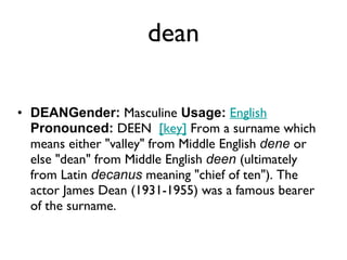 dean DEANGender:  Masculine  Usage:   English   Pronounced:  DEEN   [key]  From a surname which means either "valley" from Middle English  dene  or else "dean" from Middle English  deen  (ultimately from Latin  decanus  meaning "chief of ten"). The actor James Dean (1931-1955) was a famous bearer of the surname. 
