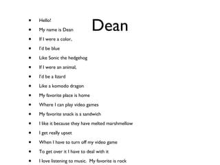 Dean Hello! My name is Dean If I were a color, I’d be blue Like Sonic the hedgehog If I were an animal, I’d be a lizard Like a komodo dragon My favorite place is home Where I can play video games My favorite snack is a sandwich I like it because they have melted marshmellow I get really upset When I have to turn off my video game To get over it I have to deal with it I love listening to music.  My favorite is rock Myfavorite song is boulevard of broken dreams 