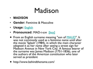 Madison MADISON Gender:  Feminine & Masculine  Usage:   English   Pronounced:  MAD-i-sən   [key]   From an English surname meaning "son of  MAUD ". It was not commonly used as a feminine name until after the movie 'Splash' (1984), in which the main character adopted it as her name after seeing a street sign for Madison Avenue in New York City. A famous bearer of the surname was James Madison (1751-1836), one of the authors of the American constitution who later served as president http://www.behindthename.com/ 