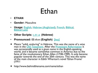 Ethan ETHAN Gender:  Masculine  Usage:   English ,  Hebrew (Anglicized) ,  French ,  Biblical ,  Biblical Latin   Other Scripts:   אֵיתָן   (Hebrew)   Pronounced:  EE-thən  (English)    [key]   Means "solid, enduring" in Hebrew. This was the name of a wise man in the  Old Testament . After the  Protestant Reformation  it was occasionally used as a given name in the English-speaking world, and it became somewhat common in America due to the fame of the revolutionary Ethan Allen (1738-1789). It only became popular towards the end of the 20th century. This was the name of the main character in Edith Wharton's novel 'Ethan Frome' (1911 http://www.behindthename.com/name/ethan 