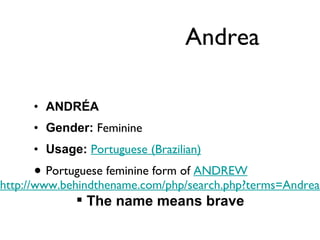 Andrea ANDRÉA Gender:  Feminine  Usage:   Portuguese (Brazilian)   Portuguese feminine form of  ANDREW http://www.behindthename.com/php/search.php?terms=Andrea&nmd=n&gender=both&operator=or The name means brave 
