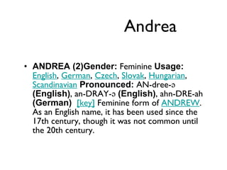 Andrea ANDREA (2)Gender:  Feminine  Usage:   English ,  German ,  Czech ,  Slovak ,  Hungarian ,  Scandinavian   Pronounced:  AN-dree-ə  (English) , an-DRAY-ə  (English) , ahn-DRE-ah  (German)    [key]  Feminine form of  ANDREW . As an English name, it has been used since the 17th century, though it was not common until the 20th century. 