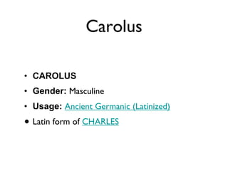Carolus CAROLUS Gender:  Masculine  Usage:   Ancient Germanic (Latinized)   Latin form of  CHARLES 