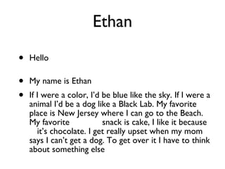 Ethan Hello    My name is Ethan If I were a color, I’d be blue like the sky. If I were a animal I’d be a dog like a Black Lab. My favorite place is New Jersey where I can go to the Beach. My favorite  snack is cake, I like it because  it’s chocolate. I get really upset when my mom says I can’t get a dog. To get over it I have to think about something else 