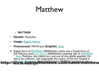 Matthew MATTHEW Gender:  Masculine  Usage:   English ,  Biblical   Pronounced:  MATH-yoo  (English)    [key]   English form of  Ματθαιος  (Matthaios) , which was a Greek form of the Hebrew name  מַתִּתְיָהוּ   (Mattityahu)  meaning "gift of  YAHWEH ".  Saint  Matthew, also called Levi, was one of the twelve apostles. He was a tax collector, and supposedly the author of the first Gospel in the  New Testament . As an English name,  Matthew  has been in use since the middle ages. http://www.behindthename.com/name/matthew 