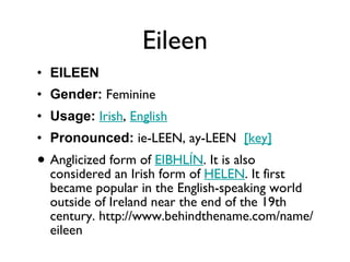 Eileen EILEEN Gender:  Feminine  Usage:   Irish ,  English   Pronounced:  ie-LEEN, ay-LEEN   [key]   Anglicized form of  EIBHLÍN . It is also considered an Irish form of  HELEN . It first became popular in the English-speaking world outside of Ireland near the end of the 19th century. http://www.behindthename.com/name/eileen 