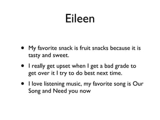 Eileen My favorite snack is fruit snacks because it is tasty and sweet. I really get upset when I get a bad grade to get over it I try to do best next time. I love listening music, my favorite song is Our Song and Need you now 