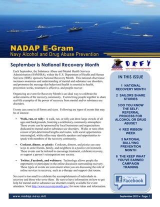 NADAP E-Gram
Navy Alcohol and Drug Abuse Prevention
www.nadap.navy.mil September 2013 ● Page 1
Each September, the Substance Abuse and Mental Health Services
Administration (SAMHSA), within the U.S. Department of Health and Human
Services (HHS), sponsors National Recovery Month. This national observance
increases awareness and understanding of mental and substance use disorders,
and promotes the message that behavioral health is essential to health,
prevention works, treatment is effective, and people recover.
Organizing an event for Recovery Month is an ideal way to celebrate the
achievements of the recovery community. Events bring people together to share
real-life examples of the power of recovery from mental and/or substance use
disorders.
Events can come in all forms and sizes. Following are types of events that may
be of interest:
• Walk, run, or rally: A walk, run, or rally can draw large crowds of all
ages and backgrounds, fostering a celebratory community atmosphere.
These events can be sponsored by local businesses and organizations
dedicated to mental and/or substance use disorders. Walks or runs often
consist of pre-determined lengths and routes, with social opportunities
intermingled, while rallies may identify speakers and opportunities to
speak with members of the recovery community.
• Cookout, dinner, or picnic: Cookouts, dinners, and picnics are easy
ways to unite friends, family, and neighbors in a positive environment.
These events can be tailored to encourage treatment, celebrate recovery,
or support a person’s reintegration into society.
• Twitter, Facebook, and webinars: Technology allows people the
opportunity to participate in the online discussion surrounding recovery.
These types of events are convenient when you are discussing the role of
online services in recovery, such as e-therapy and support chat rooms.
No event is too small to celebrate the accomplishments of individuals in
recovery and those who serve them. Be sure to have information on how to get
help for mental and/or substance use disorders readily available for event
attendees. Visit http://www.recoverymonth.gov/ for more ideas and information.
September is National Recovery Month
IN THIS ISSUE
1 NATIONAL
RECOVERY MONTH
2 SAILORS SHARE
STORIES
3 DO YOU KNOW
THE SELF-
REFERRAL
PROCESS FOR
ALCOHOL OR DRUG
ABUSE?
4 RED RIBBON
WEEK
5 NATIONAL
BULLYING
PREVENTION
MONTH
6 THE KEEP WHAT
YOU'VE EARNED
CAMPAIGN
TRAINING
 