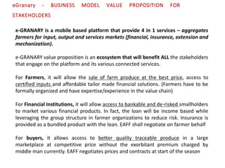e-GRANARY is a mobile based platform that provide 4 in 1 services – aggregates
farmers for input, output and services markets (financial, insurance, extension and
mechanization).
e-GRANARY value proposition is an ecosystem that will benefit ALL the stakeholders
that engage on the platform and its various connected services.
For Farmers, it will allow the sale of farm produce at the best price, access to
certified inputs and affordable tailor made financial solutions. (Farmers have to be
formally organized and have expertise/experience in the value chain)
For Financial Institutions, it will allow access to bankable and de-risked smallholders
to market various financial products. In fact, the loan will be income based while
leveraging the group structure in farmer organizations to reduce risk. Insurance is
provided as a bundled product with the loan. EAFF shall negotiate on farmer behalf
For buyers, it allows access to better quality traceable produce in a large
marketplace at competitive price without the exorbitant premium charged by
middle man currently. EAFF negotiates prices and contracts at start of the season
eGranary - BUSINESS MODEL VALUE PROPOSITION FOR
STAKEHOLDERS
 