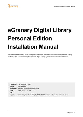 eGranary Personal Edition Manual




eGranary Digital Library
Personal Edition
Installation Manual
This manual is for users of the eGranary Personal Edition. It contains information about installing, using,
troubleshooting and maintaining the eGranary Digital Library system on a stand-alone workstation.




   Publisher: The WiderNet Project
   Editor:    Amy Kersten
   Versions : Personal Information Engine 2.0.x
   Date:      Apr 5, 2012 2:12 PM
   URL:
   https://www.widernet.org/confluence/display/EGMANPUB/eGranary+Personal+Edition+Manual




                                                                                                  Page 1 of 13
 