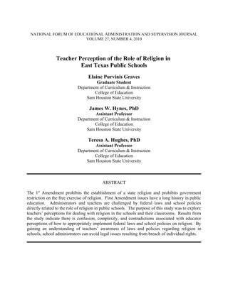 NATIONAL FORUM OF EDUCATIONAL ADMINISTRATION AND SUPERVISION JOURNAL
VOLUME 27, NUMBER 4, 2010
Teacher Perception of the Role of Religion in
East Texas Public Schools
Elaine Purvinis Graves
Graduate Student
Department of Curriculum & Instruction
College of Education
Sam Houston State University
James W. Hynes, PhD
Assistant Professor
Department of Curriculum & Instruction
College of Education
Sam Houston State University
Teresa A. Hughes, PhD
Assistant Professor
Department of Curriculum & Instruction
College of Education
Sam Houston State University
ABSTRACT
The 1st
Amendment prohibits the establishment of a state religion and prohibits government
restriction on the free exercise of religion. First Amendment issues have a long history in public
education. Administrators and teachers are challenged by federal laws and school policies
directly related to the role of religion in public schools. The purpose of this study was to explore
teachers’ perceptions for dealing with religion in the schools and their classrooms. Results from
the study indicate there is confusion, complexity, and contradictions associated with educator
perceptions of how to appropriately implement federal laws and school policies on religion. By
gaining an understanding of teachers’ awareness of laws and policies regarding religion in
schools, school administrators can avoid legal issues resulting from breach of individual rights.
 