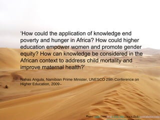 ‘How could the application of knowledge end
poverty and hunger in Africa? How could higher
education empower women and promote gender
equity? How can knowledge be considered in the
African context to address child mortality and
improve maternal health?’

Nahas Angula, Namibian Prime Minister, UNESCO 29th Conference on
Higher Education, 2009




                                   Photo: coda Damien du Toit http://www.flickr.com/photos/coda/
 